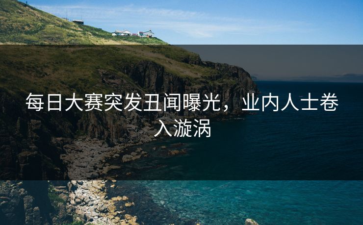 每日大赛突发丑闻曝光，业内人士卷入漩涡