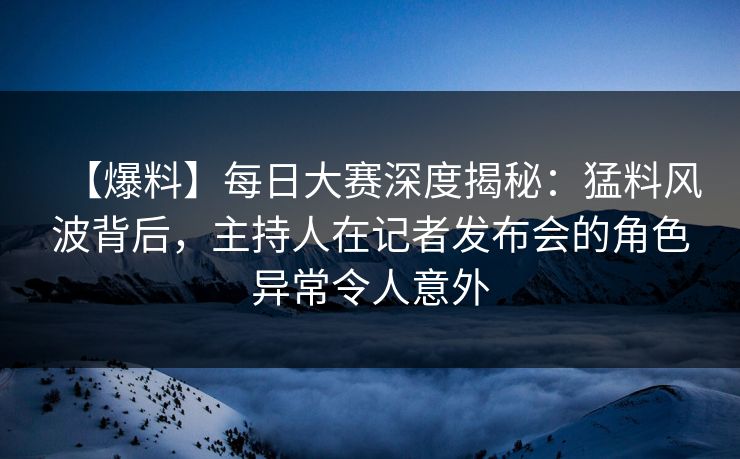 【爆料】每日大赛深度揭秘：猛料风波背后，主持人在记者发布会的角色异常令人意外