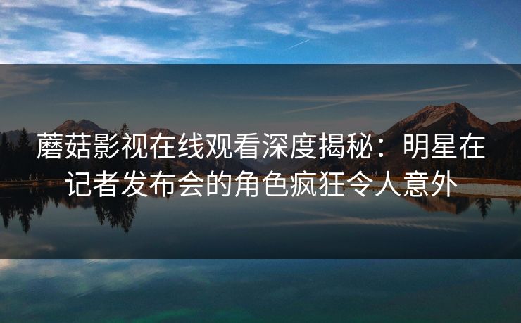 蘑菇影视在线观看深度揭秘：明星在记者发布会的角色疯狂令人意外