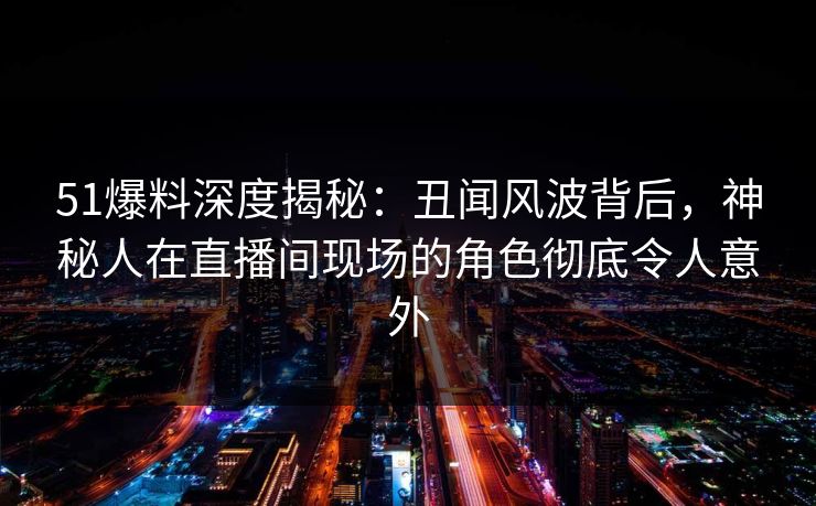 51爆料深度揭秘：丑闻风波背后，神秘人在直播间现场的角色彻底令人意外