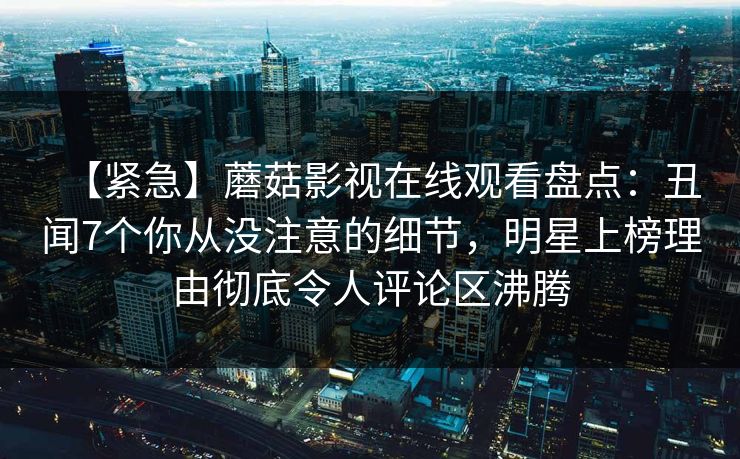 【紧急】蘑菇影视在线观看盘点：丑闻7个你从没注意的细节，明星上榜理由彻底令人评论区沸腾