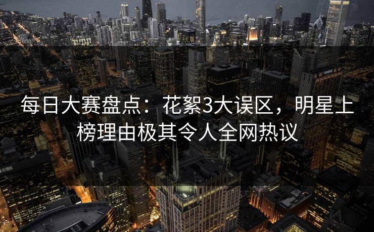每日大赛盘点：花絮3大误区，明星上榜理由极其令人全网热议