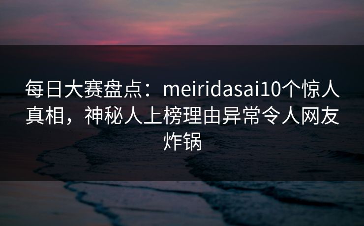 每日大赛盘点：meiridasai10个惊人真相，神秘人上榜理由异常令人网友炸锅