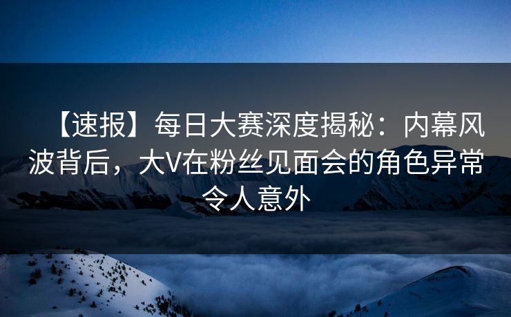 【速报】每日大赛深度揭秘：内幕风波背后，大V在粉丝见面会的角色异常令人意外