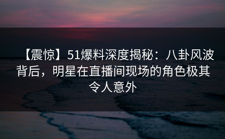 【震惊】51爆料深度揭秘：八卦风波背后，明星在直播间现场的角色极其令人意外