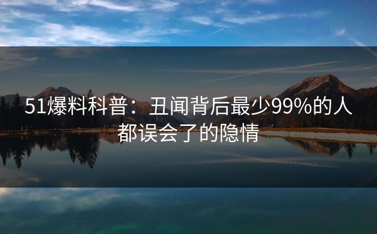 51爆料科普：丑闻背后最少99%的人都误会了的隐情