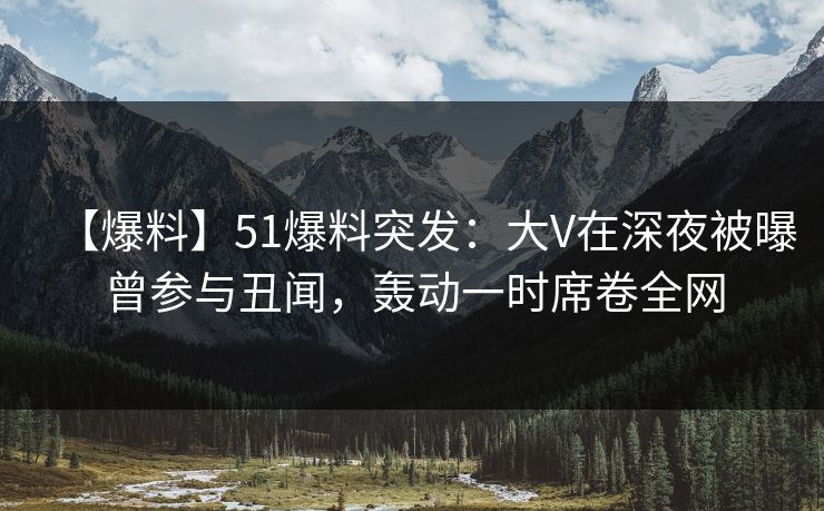 【爆料】51爆料突发：大V在深夜被曝曾参与丑闻，轰动一时席卷全网