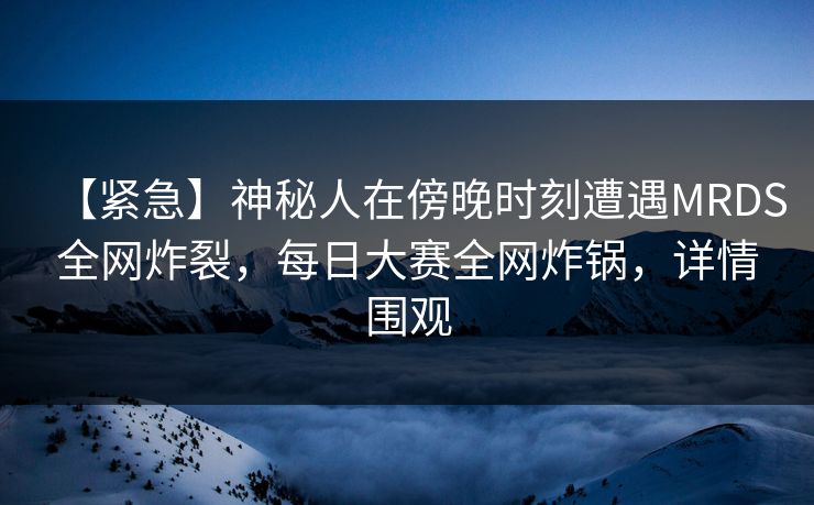 【紧急】神秘人在傍晚时刻遭遇MRDS全网炸裂，每日大赛全网炸锅，详情围观