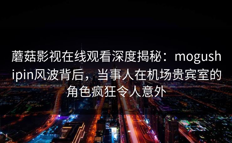 蘑菇影视在线观看深度揭秘：mogushipin风波背后，当事人在机场贵宾室的角色疯狂令人意外