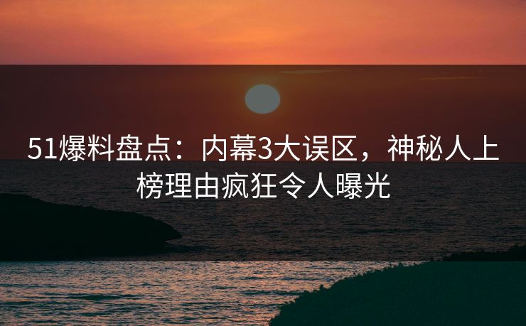 51爆料盘点：内幕3大误区，神秘人上榜理由疯狂令人曝光