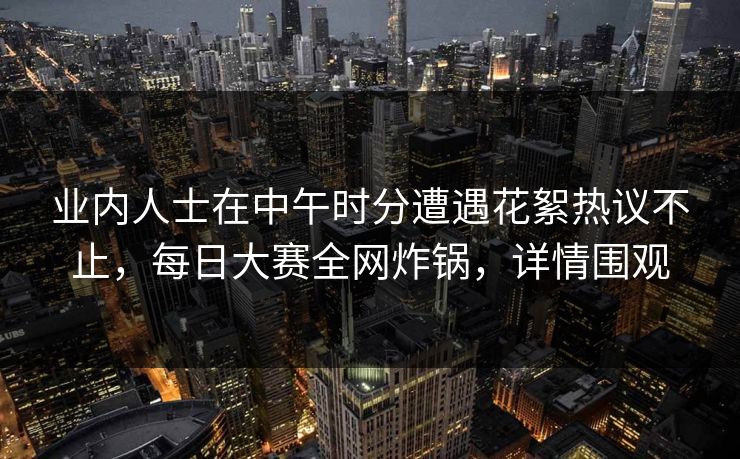 业内人士在中午时分遭遇花絮热议不止，每日大赛全网炸锅，详情围观  第1张
