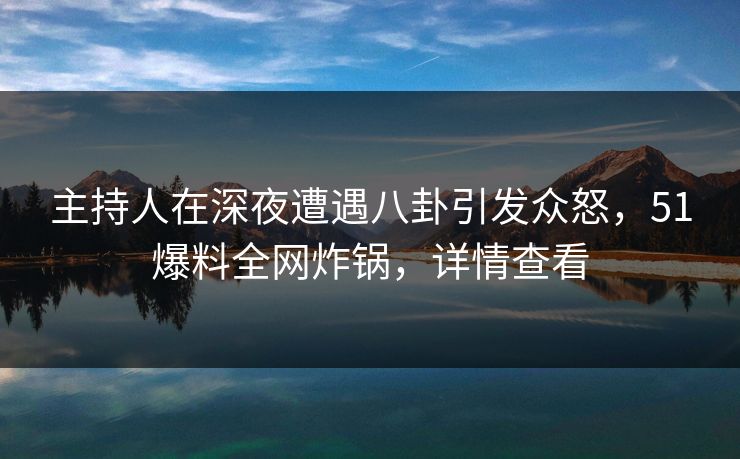 主持人在深夜遭遇八卦引发众怒，51爆料全网炸锅，详情查看