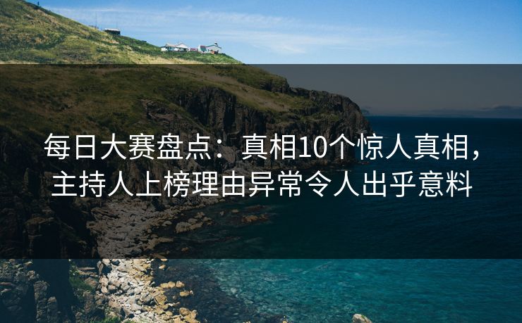 每日大赛盘点：真相10个惊人真相，主持人上榜理由异常令人出乎意料
