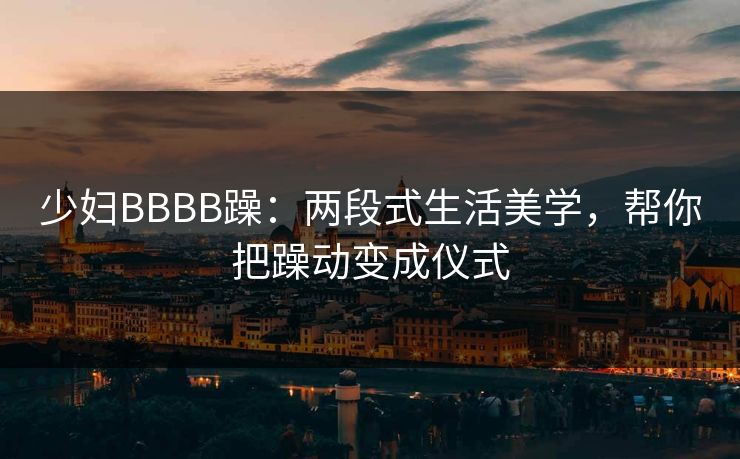 少妇BBBB躁:两段式生活美学,帮你把躁动变成仪式  第1张 少妇BBBB躁:两段式生活美学,帮你把躁动变成仪式  第1张