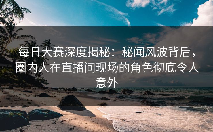 每日大赛深度揭秘：秘闻风波背后，圈内人在直播间现场的角色彻底令人意外  第1张