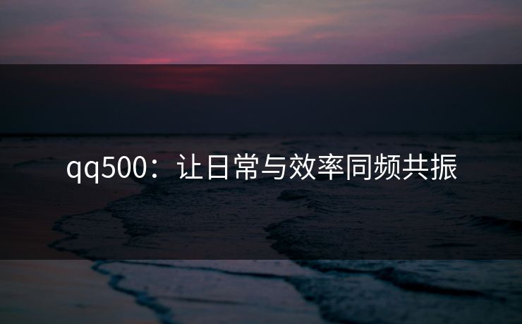 qq500:让日常与效率同频共振
