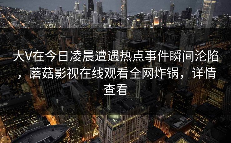 大V在今日凌晨遭遇热点事件瞬间沦陷，蘑菇影视在线观看全网炸锅，详情查看