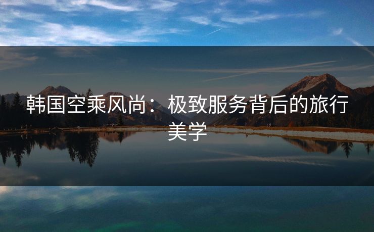 韩国空乘风尚:极致服务背后的旅行美学  第1张 韩国空乘风尚:极致服务背后的旅行美学  第1张