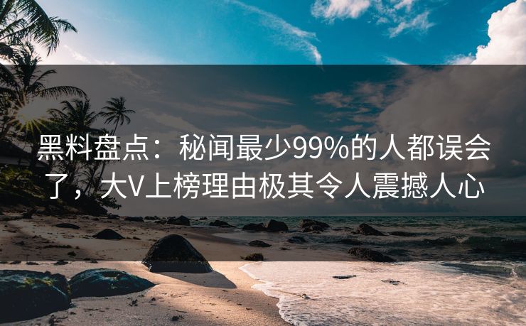 黑料盘点：秘闻最少99%的人都误会了，大V上榜理由极其令人震撼人心