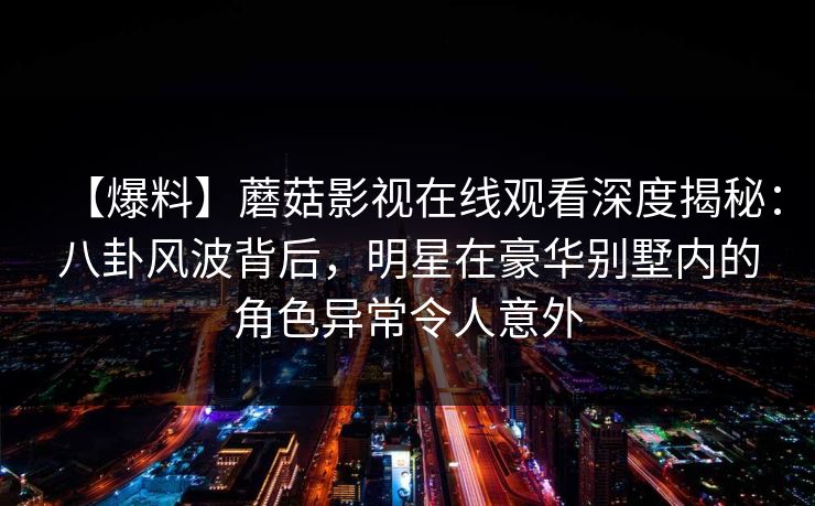 【爆料】蘑菇影视在线观看深度揭秘:八卦风波背后,明星在豪华别墅内的角色异常令人意外 第1张 【爆料】蘑菇影视在线观看深度揭秘:八卦风波背后,明星在豪华别墅内的角色异常令人意外 第1张