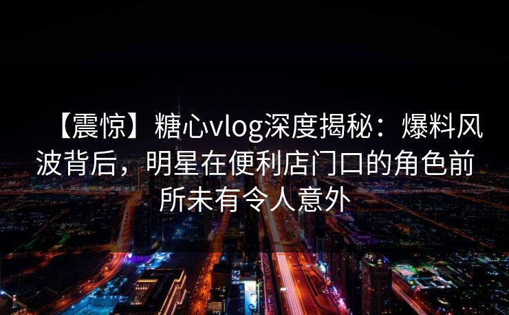 【震惊】糖心vlog深度揭秘：爆料风波背后，明星在便利店门口的角色前所未有令人意外