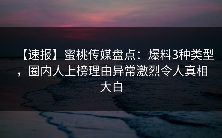 【速报】蜜桃传媒盘点：爆料3种类型，圈内人上榜理由异常激烈令人真相大白