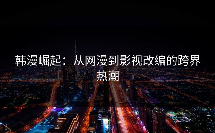 韩漫崛起:从网漫到影视改编的跨界热潮