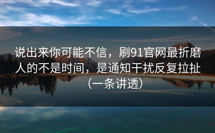 说出来你可能不信,刷91官网最折磨人的不是时间,是通知干扰反复拉扯(一条讲透)