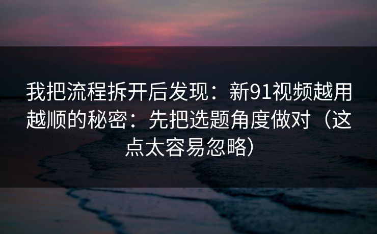 我把流程拆开后发现：新91视频越用越顺的秘密：先把选题角度做对（这点太容易忽略）  第1张